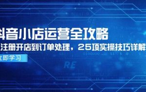 （14939期）抖音小店运营全攻略，从注册开店到订单处理，25项实操技巧详解