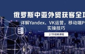 （14959期）俄罗斯中亚外贸获客全攻略，详解Yandex、VK运营，移动端PC端实操技巧