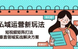 （15069期）私域运营新玩法，短视频矩阵打法，垂直领域实战解决方案（更新6月）