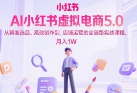 AI小红书虚拟电商5.0，从精准选品、高效创作到，店铺运营的全链路实战课程，月入1W（更新中）