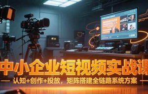 （15249期）中小企业短视频实战课，认知+创作+投放，矩阵搭建全链路系统方案