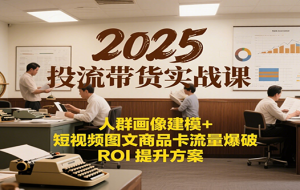 2025投流带货实战课：人群画像建模+短视频图文商品卡流量爆破ROI提升方案