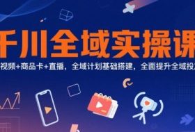 千川全域实操课，短视频+商品卡+直播，全域计划基础搭建，全面提升全域投放