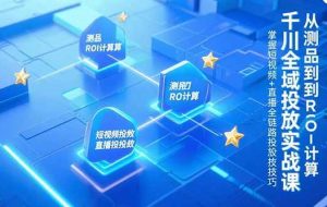（15256期）千川全域投放实战课，从测品到ROI计算，掌握短视频+直播全链路投放技巧