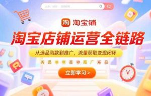 （15316期）淘宝店铺运营全链路，从选品测款到推广，流量获取变现闭环