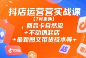 抖店运营实战课【7月更新】,商品卡自然流+不动销起店+最新图文带货技术等