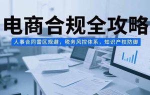 （15377期）电商合规全攻略，人事合同雷区规避，税务风控体系，知识产权防御