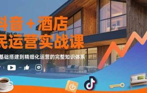 （15524期）抖音+酒店民宿运营实战课：从基础搭建到精细化运营的完整知识体系
