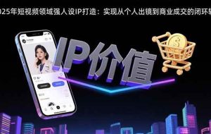 （15599期）2025年短视频领域人设IP打造：实现从个人出镜到商业成交的闭环转化