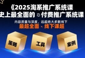 2025淘系推广系统课，史上最全面的付费推广系统课，内容质量与深度，远超绝大多数线下课