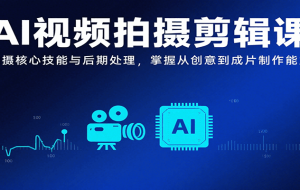 AI视频拍摄剪辑课，拍摄核心技能与后期处理，掌握从创意到成片制作能力