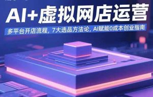 （15692期）AI+虚拟网店运营：多平台开店流程，7大选品方法论，AI赋能0成本创业指南