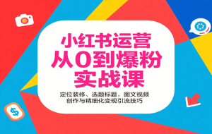 小红书运营从0到爆粉实战课：定位装修、选题标题，图文视频创作与精细化变现引流技巧