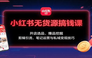 小红书无货源搞钱课：开店选品、爆品挖掘，剪辑引流、笔记运营与私域变现技巧
