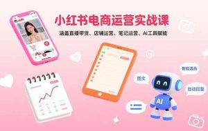 （15909期）小红书电商运营实战课：涵盖直播带货、店铺运营、笔记运营、AI工具赋能