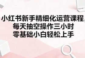 小红书新手精细化运营课程，每天抽空操作三小时，零基础小白轻松上手