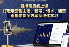 直播带货线上课，打造运营型主播，起号、话术、运营，直播带货全方案系统化学习