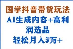 国学抖音带货玩法，AI生成内容+高利润选品，轻松月入1W+