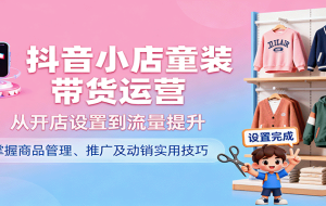 抖音小店童装带货运营，从开店设置到流量提升，掌握商品管理、推广及动销实用技巧
