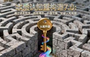 （16218期）本质认知重构课7.0：通过语言哲学、信息博弈、价值交换，突破认知局限
