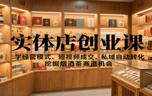 实体店创业课：学经营模式、短视频成交、私域自动转化，挖掘烟酒茶赛道机会