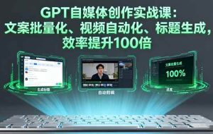 （16123期）GPT自媒体创作实战课：文案批量化、视频自动化、标题生成，效率提升100倍