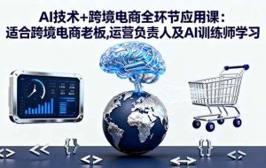 （16300期）AI技术+跨境电商全环节应用课:适合跨境电商老板,运营负责人及AI训练师学习
