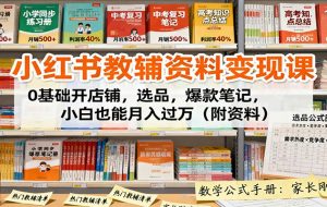 小红书教辅资料变现课：0基础开店铺，选品，爆款笔记，小白也能月入过万（附资料）