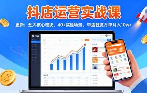 (16420期)抖店运营实战课-更新:五大核心模块,40+实操场景,单店日发万单月入10w+