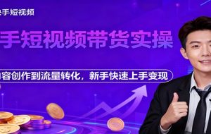快手短视频带货实操，从内容创作到流量转化，新手快速上手变现