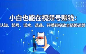 （16626期）小白也能在视频号赚钱：认知、起号、话术、选品、开播到投放全链路运营