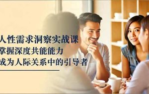 （16683期）人性需求洞察实战课，掌握深度共感能力，成为人际关系中的引导者