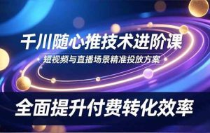 （16688期）千川随心推技术进阶课，短视频与直播场景精准投放方案，全面提升付费转化效率