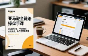 （16788期）亚马逊全链路操盘手课，从0到1体系、11大模块、实战复盘，独立运营多店铺