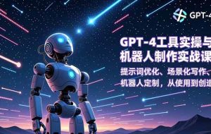 （16837期）GPT-4工具实操与机器人制作实战课：提示词优化、场景化写作、机器人定制，从使用到创造