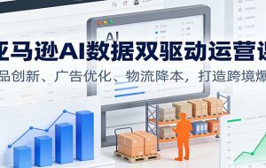 亚马逊AI数据双驱动运营课:选品创新、广告优化、物流降本,打造跨境爆店