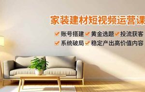 （16916期）家装建材短视频运营课，账号搭建、黄金选题、投流获客，系统破局，稳定产出高价值内容