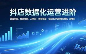 （16986期）抖店数据化运营进阶，蓝海挖掘、爆款策略、AI协同，数据驱动，实现ROI与规模双增长（更新）