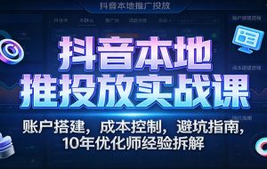 抖音本地推投放实战课:账户搭建,成本控制,避坑指南,10年优化师经验拆解