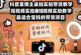 抖音某博主桌拍实拍带货教学，短视频实拍教学，最适合宝妈的带货项目