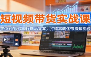 短视频带货实战课：定位+拍摄剪辑+选品文案，打造高转化带货短视频
