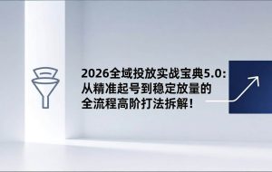 （17156期）2026全域投放实战宝典5.0：从精准起号到稳定放量的全流程高阶打法拆解！