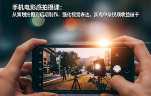 （17273期）手机电影感拍摄课：从策划拍摄到后期制作，强化视觉表达，实现单条视频收益破千