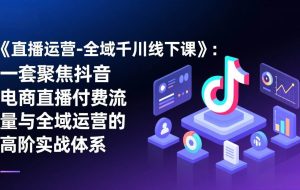 （17344期）《直播运营-全域千川线下课》：一套聚焦抖音电商直播付费流量与全域运营的高阶实战体系