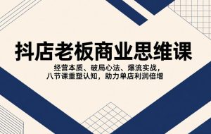 （17345期）抖店老板商业思维课，经营本质、破局心法、爆流实战，八节课重塑认知，助力单店利润倍增