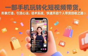 （17356期）一部手机玩转化短视频带货，形象打造、引流心法、话术实战，快速开启个人带货创收之路