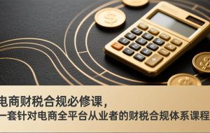 （17359期）电商财税合规必修课，是一套针对电商全平台从业者的财税合规体系课程