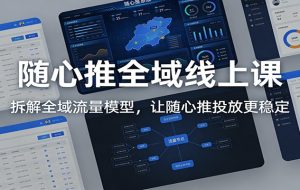 随心推全域线上课：拆解全域流量模型，让随心推投放更稳定