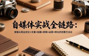 （17586期）自媒体实战全链路：掌握从商业定位→文案→拍摄→剪辑→运营→转化的完整方法论