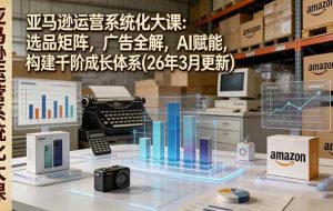 （17622期）亚马逊运营系统化大课：选品矩阵，广告全解，AI赋能，构建千阶成长体系(26年3月更新)